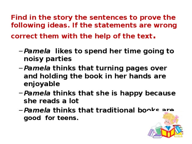 Find in the story the sentences to prove the following ideas. If the statements are wrong correct them with the help of the text .   Pamela likes to spend her time going to noisy parties Pamela thinks that turning pages over and holding the book in her hands are enjoyable Pamela thinks that she is happy because she reads a lot Pamela thinks that traditional books are good for teens. Pamela likes to spend her time going to noisy parties Pamela thinks that turning pages over and holding the book in her hands are enjoyable Pamela thinks that she is happy because she reads a lot Pamela thinks that traditional books are good for teens. 