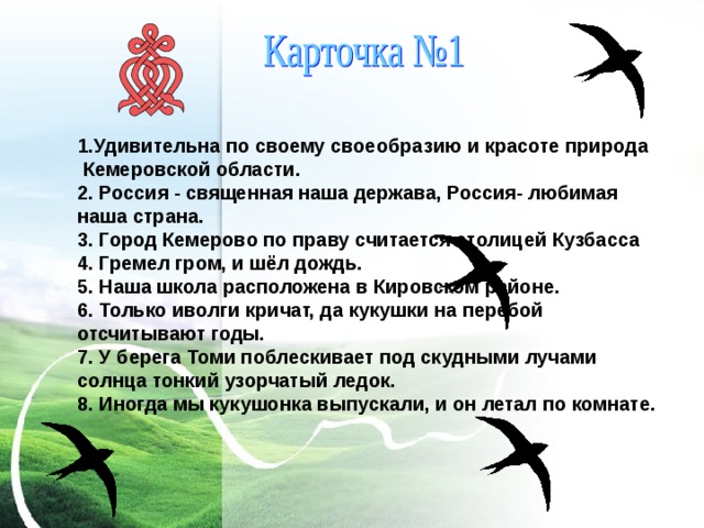 1.Удивительна по своему своеобразию и красоте природа Кемеровской области. 2. Россия - священная наша держава, Россия- любимая наша страна. 3. Город Кемерово по праву считается столицей Кузбасса 4. Гремел гром, и шёл дождь. 5. Наша школа расположена в Кировском районе. 6. Только иволги кричат, да кукушки на перебой отсчитывают годы. 7. У берега Томи поблескивает под скудными лучами солнца тонкий узорчатый ледок. 8. Иногда мы кукушонка выпускали, и он летал по комнате. 