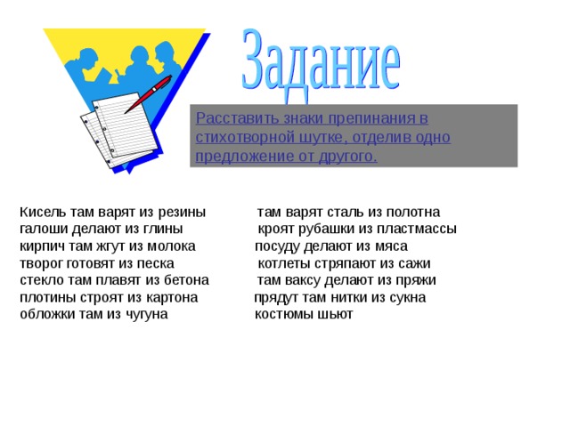 Расставить знаки препинания в стихотворной шутке, отделив одно предложение от другого. Кисель там варят из резины там варят сталь из полотна галоши делают из глины кроят рубашки из пластмассы кирпич там жгут из молока посуду делают из мяса творог готовят из песка котлеты стряпают из сажи стекло там плавят из бетона там ваксу делают из пряжи плотины строят из картона прядут там нитки из сукна обложки там из чугуна костюмы шьют 