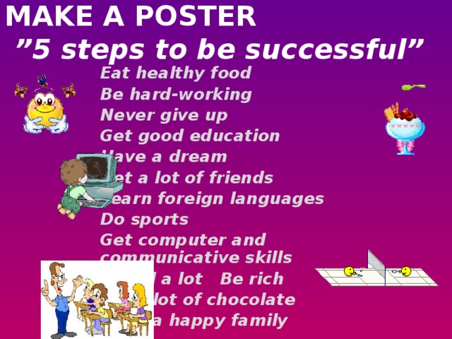 MAKE A POSTER   ”5 steps to be successful”   Eat healthy food Be hard-working Never give up Get good education Have a dream Get a lot of friends Learn foreign languages Do sports Get computer and communicative skills Travel a lot Be rich Eat a lot of chocolate Have a happy family 