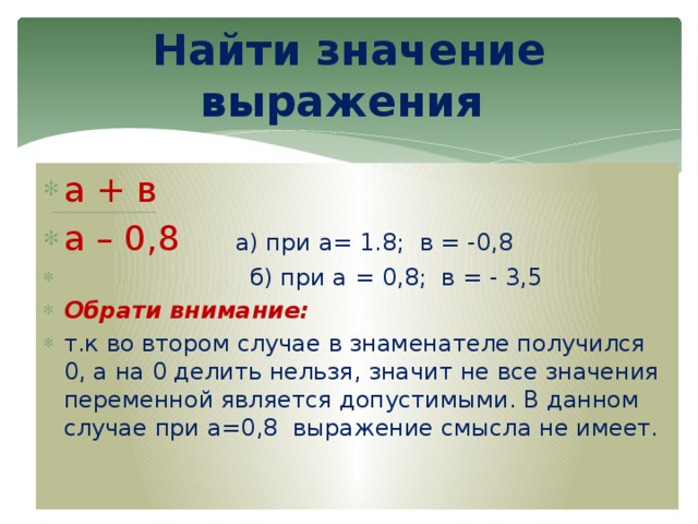 Найти значение выражения а + в а – 0,8 а) при а= 1.8; в = -0,8  б) при а = 0,8; в = - 3,5 Обрати внимание: т.к во втором случае в знаменателе получился 0, а на 0 делить нельзя, значит не все значения переменной является допустимыми. В данном случае при а=0,8 выражение смысла не имеет. 