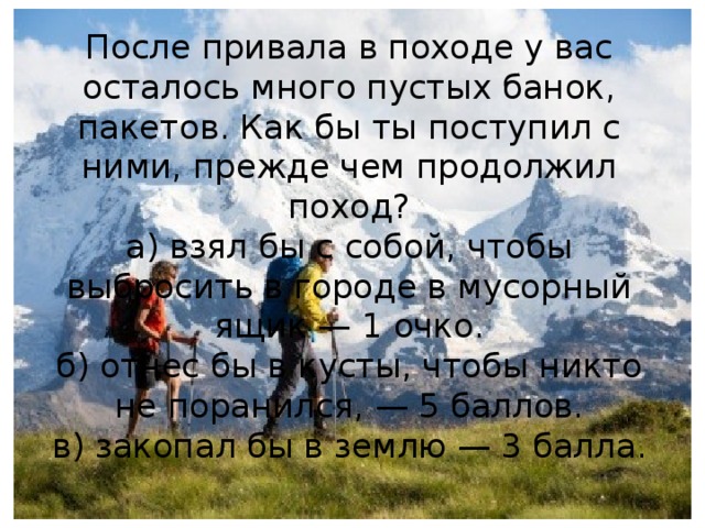 После привала в походе у вас осталось много пустых банок, пакетов. Как бы ты поступил с ними, прежде чем продолжил поход?  а) взял бы с собой, чтобы выбросить в городе в мусорный ящик — 1 очко.  б) отнес бы в кусты, чтобы никто не поранился, — 5 баллов.  в) закопал бы в землю — 3 балла.   