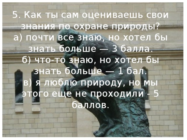 5. Как ты сам оцениваешь свои знания по охране природы?  а) почти все знаю, но хотел бы знать больше — 3 балла.  б) что-то знаю, но хотел бы знать больше — 1 бал.  в) я люблю природу, но мы этого еще не проходили - 5 баллов.   
