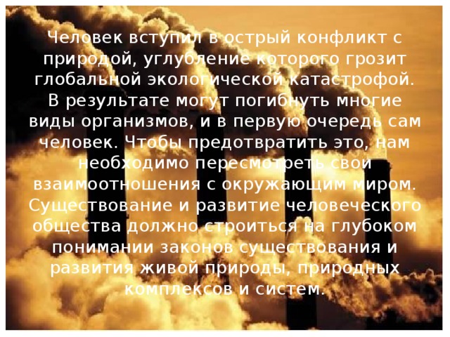 Человек вступил в острый конфликт с природой, углубление которого грозит глобальной экологической катастрофой. В результате могут погибнуть многие виды организмов, и в первую очередь сам человек. Чтобы предотвратить это, нам необходимо пересмотреть свои взаимоотношения с окружающим миром. Существование и развитие человеческого общества должно строиться на глубоком понимании законов существования и развития живой природы, природных комплексов и систем. 