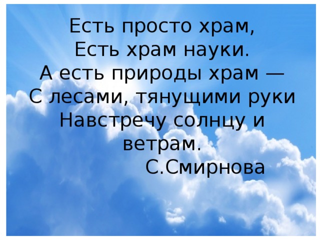 Есть просто храм,  Есть храм науки.  А есть природы храм —  С лесами, тянущими руки  Навстречу солнцу и ветрам.  С.Смирнова 
