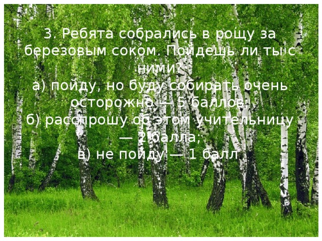 3. Ребята собрались в рощу за березовым соком. Пойдешь ли ты с ними?  а) пойду, но буду собирать очень осторожно — 5 баллов;  б) расспрошу об этом учительницу — 2 балла;  в) не пойду — 1 балл .    