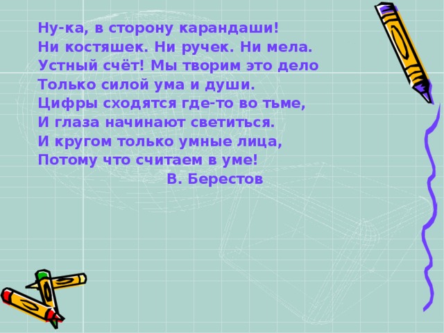 Ну-ка, в сторону карандаши! Ни костяшек. Ни ручек. Ни мела. Устный счёт! Мы творим это дело Только силой ума и души. Цифры сходятся где-то во тьме, И глаза начинают светиться. И кругом только умные лица, Потому что считаем в уме!  В. Берестов   