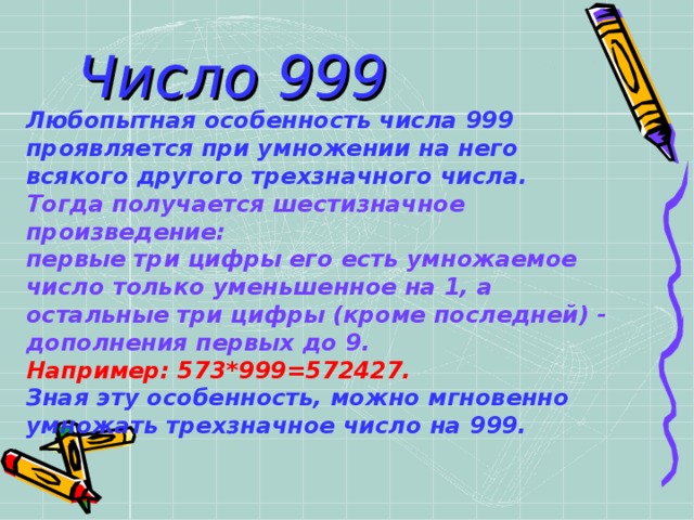 Число 999 Любопытная особенность числа 999 проявляется при умножении на него всякого другого трехзначного числа.     Тогда получается шестизначное произведение: первые три цифры его есть умножаемое число только уменьшенное на 1, а остальные три цифры (кроме последней) - дополнения первых до 9. Например: 573*999=572427. Зная эту особенность, можно мгновенно умножать трехзначное число на 999. 