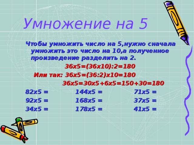 Умножение на 5  Чтобы умножить число на 5,нужно сначала умножить это число на 10,а полученное произведение разделить на 2.  36х5=(36х10):2=180  Или так: 36х5=(36:2)х10=180 Чтобы умножить число на 5,нужно сначала умножить это число на 10,а полученное произведение разделить на 2.  36х5=(36х10):2=180  Или так: 36х5=(36:2)х10=180  36х5=30х5+6х5=150+30=180  36х5=30х5+6х5=150+30=180  36х5=30х5+6х5=150+30=180  36х5=30х5+6х5=150+30=180  36х5=30х5+6х5=150+30=180 82х5 = 144х5 = 71х5 = 92х5 = 168х5 = 37х5 = 34х5 = 178х5 = 41х5 = 82х5 = 144х5 = 71х5 = 92х5 = 168х5 = 37х5 = 34х5 = 178х5 = 41х5 =   