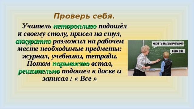  Проверь себя.   Учитель неторопливо подошёл к своему столу, присел на стул, аккуратно разложил на рабочем месте необходимые предметы: журнал, учебники, тетради. Потом порывисто встал, решительно подошел к доске и записал : « Все »  