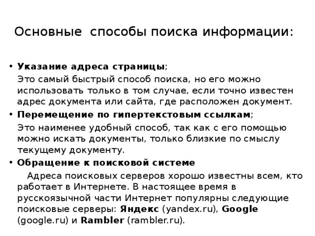 Основные способы поиска информации:   Указание адреса страницы ; Это самый быстрый способ поиска, но его можно использовать только в том случае, если точно известен адрес документа или сайта, где расположен документ. Перемещение по гипертекстовым ссылкам ; Это наименее удобный способ, так как с его помощью можно искать документы, только близкие по смыслу текущему документу. Обращение к поисковой системе   Адреса поисковых серверов хорошо известны всем, кто работает в Интернете. В настоящее время в русскоязычной части Интернет популярны следующие поисковые серверы: Яндекс (yandex.ru), Google (google.ru) и Rambler (rambler.ru). 