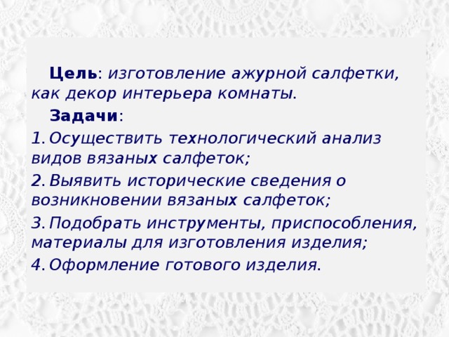  Цель : изготовление ажурной салфетки, как декор интерьера комнаты.  Задачи : 1.  Осуществить технологический анализ видов вязаных салфеток; 2.  Выявить исторические сведения о возникновении вязаных салфеток; 3.  Подобрать инструменты, приспособления, материалы для изготовления изделия; 4.  Оформление готового изделия. 