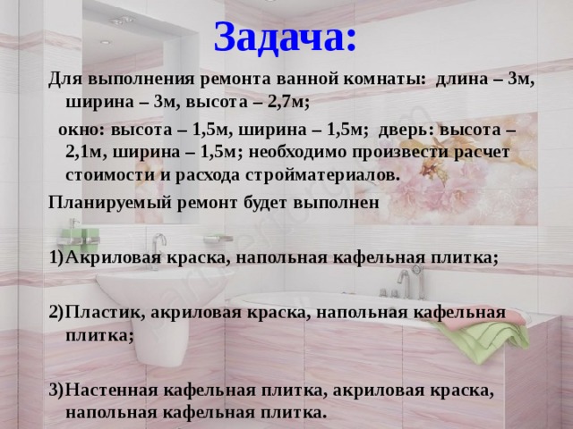 Задача:   Для выполнения ремонта ванной комнаты: длина – 3м, ширина – 3м, высота – 2,7м;  окно: высота – 1,5м, ширина – 1,5м; дверь: высота – 2,1м, ширина – 1,5м; необходимо произвести расчет стоимости и расхода стройматериалов. Планируемый ремонт будет выполнен  Акриловая краска, напольная кафельная плитка;  Пластик, акриловая краска, напольная кафельная плитка;  Настенная кафельная плитка, акриловая краска, напольная кафельная плитка.    Спасибо за внимание!!! 