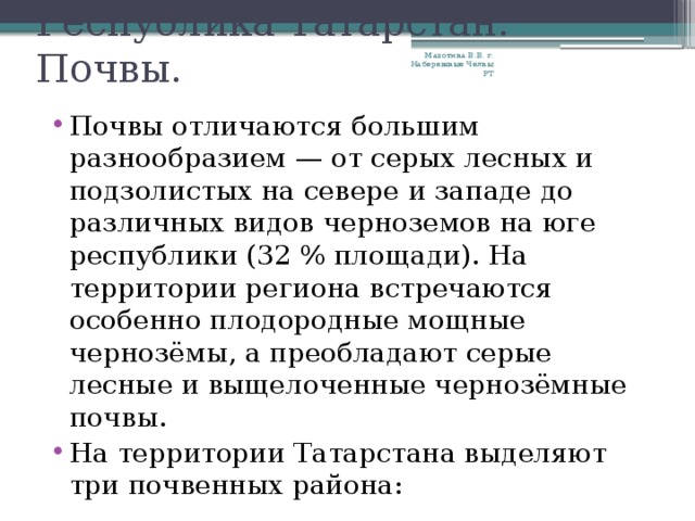 Республика Татарстан. Почвы. Махотина В.В. г. Набережные Челны РТ Почвы отличаются большим разнообразием — от серых лесных и подзолистых на севере и западе до различных видов черноземов на юге республики (32 % площади). На территории региона встречаются особенно плодородные мощные чернозёмы, а преобладают серые лесные и выщелоченные чернозёмные почвы. На территории Татарстана выделяют три почвенных района: 