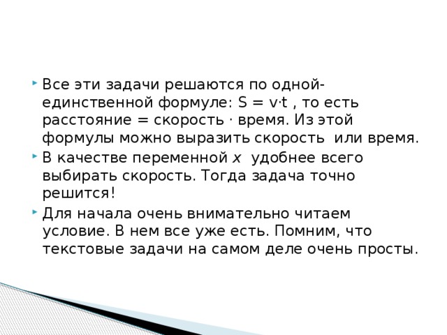 Все эти задачи решаются по одной-единственной формуле: S = v·t , то есть расстояние = скорость · время. Из этой формулы можно выразить скорость  или время. В качестве переменной  x удобнее всего выбирать скорость. Тогда задача точно решится! Для начала очень внимательно читаем условие. В нем все уже есть. Помним, что текстовые задачи на самом деле очень просты.