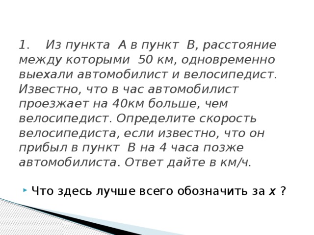 1. Из пункта A в пункт B, расстояние между которыми 50 км, одновременно выехали автомобилист и велосипедист. Известно, что в час автомобилист проезжает на 40км больше, чем велосипедист. Определите скорость велосипедиста, если известно, что он прибыл в пункт B на 4 часа позже автомобилиста. Ответ дайте в км/ч. Что здесь лучше всего обозначить за x ?