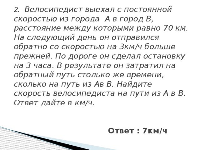 2. Велосипедист выехал с постоянной скоростью из города А в город В, расстояние между которыми равно 70 км. На следующий день он отправился обратно со скоростью на 3км/ч больше прежней. По дороге он сделал остановку на 3 часа. В результате он затратил на обратный путь столько же времени, сколько на путь из Ав В. Найдите скорость велосипедиста на пути из А в В. Ответ дайте в км/ч. Ответ : 7км/ч