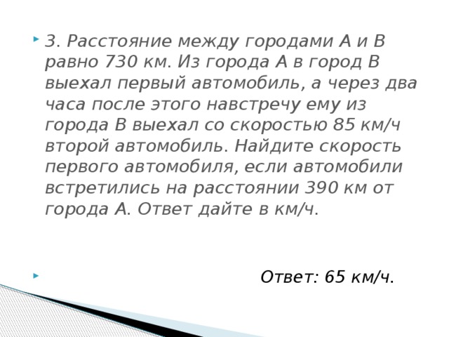 3. Расстояние между городами A и B равно 730 км. Из города A в город B выехал первый автомобиль, а через два часа после этого навстречу ему из города B выехал со скоростью 85 км/ч второй автомобиль. Найдите скорость первого автомобиля, если автомобили встретились на расстоянии 390 км от города A. Ответ дайте в км/ч. Ответ: 65 км/ч.