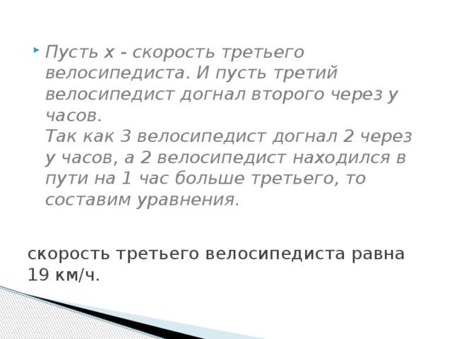 скорость третьего велосипедиста равна 19 км/ч. Пусть x - скорость третьего велосипедиста. И пусть третий велосипедист догнал второго через y часов. Так как 3 велосипедист догнал 2 через y часов, а 2 велосипедист находился в пути на 1 час больше третьего, то составим уравнения.