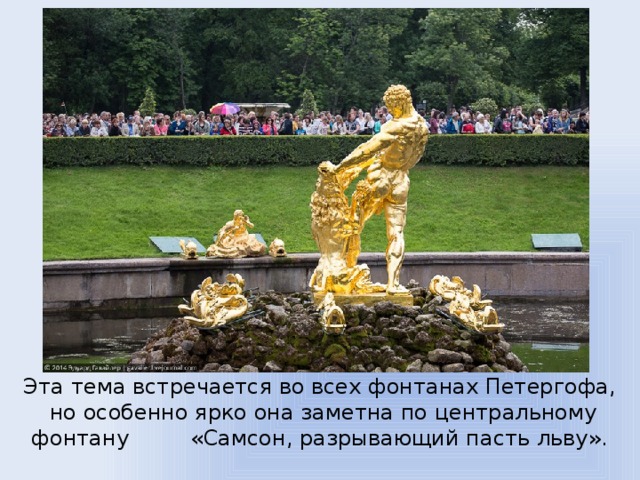 Эта тема встречается во всех фонтанах Петергофа,  но особенно ярко она заметна по центральному фонтану «Самсон, разрывающий пасть льву».   