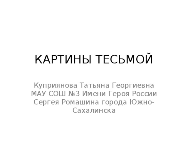 КАРТИНЫ ТЕСЬМОЙ Куприянова Татьяна Георгиевна МАУ СОШ №3 Имени Героя России Сергея Ромашина города Южно-Сахалинска 