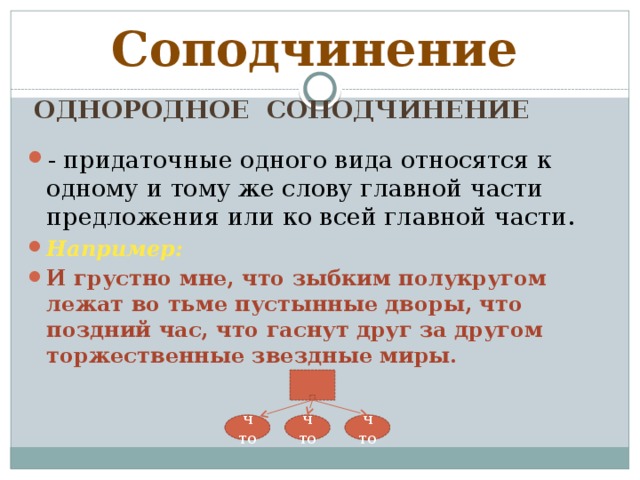 Соподчинение Однородное соподчинение - придаточные одного вида относятся к одному и тому же слову главной части предложения или ко всей главной части. Например: И грустно мне, что зыбким полукругом лежат во тьме пустынные дворы, что поздний час, что гаснут друг за другом торжественные звездные миры. что что что 