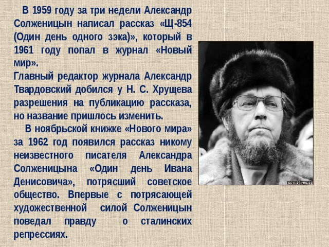  В 1959 году за три недели Александр Солженицын написал рассказ «Щ-854 (Один день одного зэка)», который в 1961 году попал в журнал «Новый мир». Главный редактор журнала Александр Твардовский добился у Н. С. Хрущева разрешения на публикацию рассказа, но название пришлось изменить.  В ноябрьской книжке «Нового мира» за 1962 год появился рассказ никому неизвестного писателя Александра Солженицына «Один день Ивана Денисовича», потрясший советское общество. Впервые с потрясающей художественной силой Солженицын поведал правду о сталинских репрессиях. 