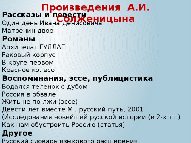  Произведения А.И. Солженицына Рассказы и повести Один день Ивана Денисовича Матренин двор Романы Архипелаг ГУЛЛАГ Раковый корпус В круге первом Красное колесо Воспоминания, эссе, публицистика Бодался теленок с дубом Россия в обвале Жить не по лжи (эссе) Двести лет вместе М., русский путь, 2001 (Исследования новейшей русской истории (в 2-х тт.) Как нам обустроить Россию (статья) Другое Русский словарь языкового расширения 