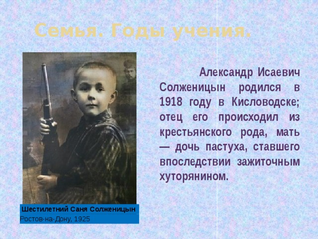 Семья. Годы учения.  Александр Исаевич Солженицын родился в 1918 году в Кисловодске; отец его происходил из крестьянского рода, мать — дочь пастуха, ставшего впоследствии зажиточным хуторянином. Шестилетний Саня Солженицын Ростов-на-Дону, 1925 