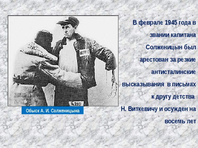 В феврале 1945 года в звании капитана Солженицын был арестован за резкие антисталинские высказывания в письмах к другу детства Н. Виткевичу и осужден на восемь лет Обыск А. И. Солженицына 
