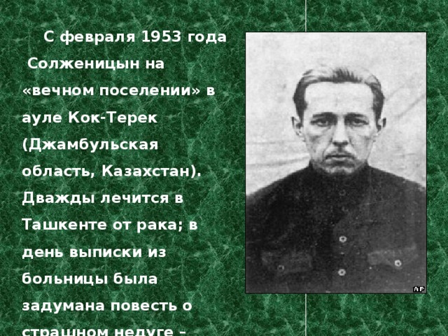  С февраля 1953 года  Солженицын на «вечном поселении» в ауле Кок-Терек (Джамбульская область, Казахстан).  Дважды лечится в Ташкенте от рака; в день выписки из больницы была задумана повесть о страшном недуге – будущий «Раковый корпус». 