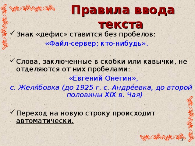 Правила ввода текста Знак «дефис» ставится без пробелов:   «Файл-сервер; кто-нибудь». Слова, заключенные в скобки или кавычки, не отделяются от них пробелами:  «Евгений Онегин», с. Желя́бовка (до 1925 г. с. Андре́евка, до второй половины XIX в. Чая) Переход на новую строку происходит автоматически.