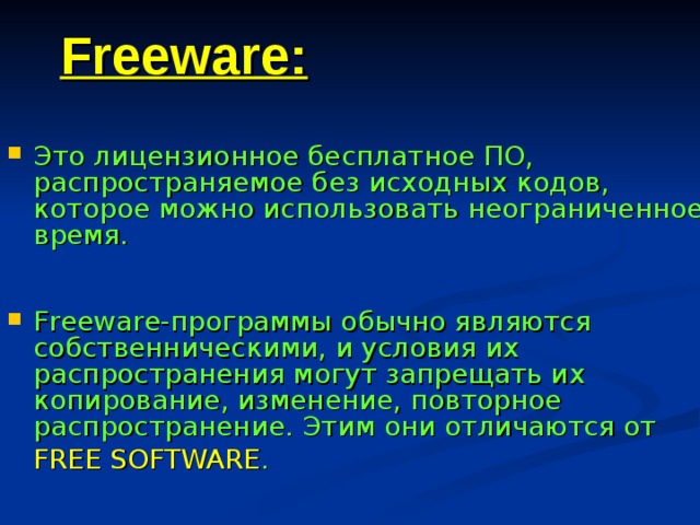 Freeware: Это лицензионное бесплатное ПО, распространяемое без исходных кодов, которое можно использовать неограниченное время. Freeware-программы обычно являются собственническими, и условия их распространения могут запрещать их копирование, изменение, повторное распространение. Этим они отличаются от  FREE SOFTWARE . 