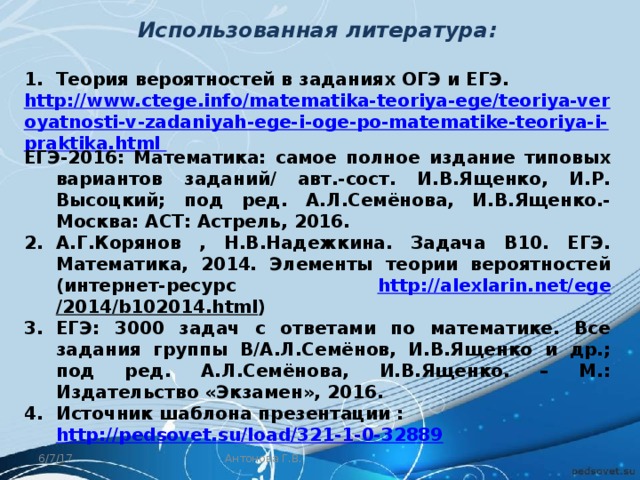 Использованная литература:  Теория вероятностей в заданиях ОГЭ и ЕГЭ. http://www.ctege.info/matematika-teoriya-ege/teoriya-veroyatnosti-v-zadaniyah-ege-i-oge-po-matematike-teoriya-i-praktika.html ЕГЭ-2016: Математика: самое полное издание типовых вариантов заданий/ авт.-сост. И.В.Ященко, И.Р. Высоцкий; под ред. А.Л.Семёнова, И.В.Ященко.- Москва: АСТ: Астрель, 2016. А.Г.Корянов , Н.В.Надежкина. Задача В10. ЕГЭ. Математика, 2014. Элементы теории вероятностей (интернет-ресурс http://alexlarin.net/ ege /2014/b102014.html ‎) ЕГЭ: 3000 задач с ответами по математике. Все задания группы В/А.Л.Семёнов, И.В.Ященко и др.; под ред. А.Л.Семёнова, И.В.Ященко. – М.: Издательство «Экзамен», 2016. Источник шаблона презентации : http://pedsovet.su/load/321-1-0-32889  6/7/17 Антонова Г.В. 