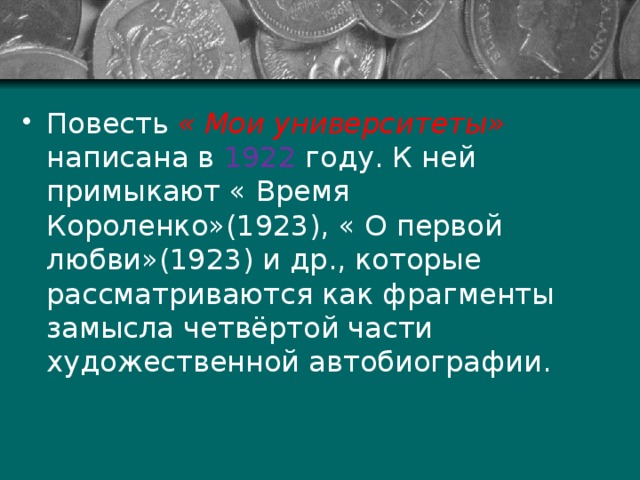 Повесть « Мои университеты» написана в 1922 году. К ней примыкают « Время Короленко»(1923), « О первой любви»(1923) и др., которые рассматриваются как фрагменты замысла четвёртой части художественной автобиографии. 