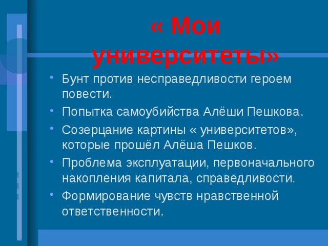 « Мои университеты» Бунт против несправедливости героем повести. Попытка самоубийства Алёши Пешкова. Созерцание картины « университетов», которые прошёл Алёша Пешков. Проблема эксплуатации, первоначального накопления капитала, справедливости. Формирование чувств нравственной ответственности. 