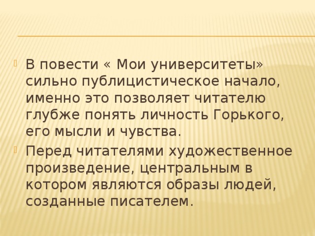 В повести « Мои университеты» сильно публицистическое начало, именно это позволяет читателю глубже понять личность Горького, его мысли и чувства. Перед читателями художественное произведение, центральным в котором являются образы людей, созданные писателем. 