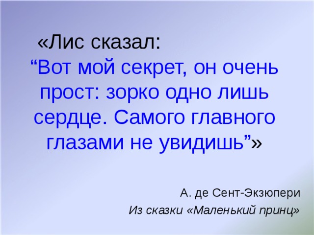 «Лис сказал: “ Вот мой секрет, он очень прост: зорко одно лишь сердце. Самого главного глазами не увидишь ” » А. де Сент-Экзюпери Из сказки «Маленький принц»