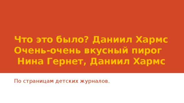 Что это было? Даниил Хармс  Очень-очень вкусный пирог  Нина Гернет, Даниил Хармс По страницам детских журналов.  