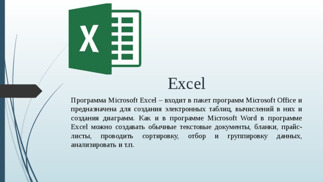 Excel Программа Microsoft Excel – входит в пакет программ Microsoft Office и предназначена для создания электронных таблиц, вычислений в них и создания диаграмм. Как и в программе Microsoft Word в программе Excel можно создавать обычные текстовые документы, бланки, прайс-листы, проводить сортировку, отбор и группировку данных, анализировать и т.п.  