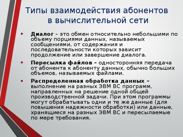 Типы взаимодействия абонентов  в вычислительной сети Диалог – это обмен относительно небольшими по объему порциями данных, называемых сообщениями, от содержания и последовательности которых зависит продолжение или завершение диалога. Пересылка файлов – односторонняя передача от абонента к абоненту данных, обычно больших объемов, называемых файлами. Распределенная обработка данных – выполнение на разных ЭВМ ВС программ, направленных на решение одной общей производственной задачи. При этом программы могут обрабатывать одни и те же данные (для повышения надежности обработки) или данные, хранящиеся на разных ЭВМ ВС и пересылаемые по мере требования. 