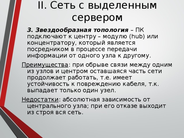 II. Сеть с выделенным сервером  3. Звездообразная топология – ПК подключают к центру – модулю (hub) или концентратору, который является посредником в процессе передачи информации от одного узла к другому. Преимущества : при обрыве связи между одним из узлов и центром оставшаяся часть сети продолжает работать, т.е. имеет устойчивость к повреждению кабеля, т.к. выпадает только один узел. Недостатки : абсолютная зависимость от центрального узла; при его отказе выходит из строя вся сеть. 