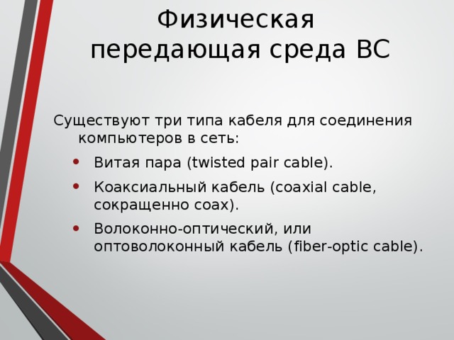 Физическая  передающая среда ВС Существуют три типа кабеля для соединения компьютеров в сеть: Витая пара (twisted pair cable). Коаксиальный кабель (coaxial cable, сокращенно coax). Волоконно-оптический, или оптоволоконный кабель (fiber-optic cable). Витая пара (twisted pair cable). Коаксиальный кабель (coaxial cable, сокращенно coax). Волоконно-оптический, или оптоволоконный кабель (fiber-optic cable). 