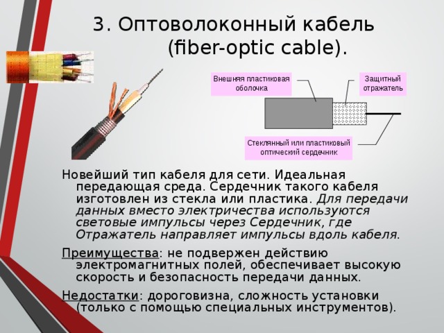 3. Оптоволоконный кабель  (fiber-optic cable). Внешняя пластиковая оболочка Защитный отражатель Стеклянный или пластиковый оптический сердечник Новейший тип кабеля для сети. Идеальная передающая среда. Сердечник такого кабеля изготовлен из стекла или пластика. Для передачи данных вместо электричества используются световые импульсы через  Сердечник, где Отражатель направляет импульсы вдоль кабеля. Преимущества : не подвержен действию электромагнитных полей, обеспечивает высокую скорость и безопасность передачи данных. Недостатки : дороговизна, сложность установки (только с помощью специальных инструментов). 