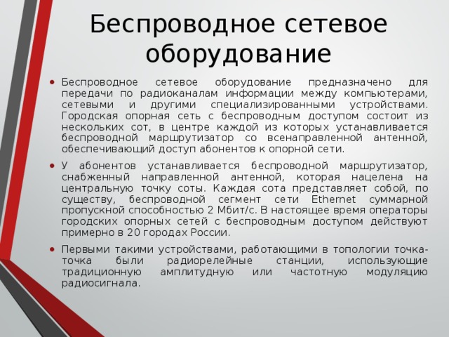 Беспроводное сетевое оборудование Беспроводное сетевое оборудование предназначено для передачи по радиоканалам информации между компьютерами, сетевыми и другими специализированными устройствами. Городская опорная сеть с беспроводным доступом состоит из нескольких сот, в центре каждой из которых устанавливается беспроводной маршрутизатор со всенаправленной антенной, обеспечивающий доступ абонентов к опорной сети.  У абонентов устанавливается беспроводной маршрутизатор, снабженный направленной антенной, которая нацелена на центральную точку соты. Каждая сота представляет собой, по существу, беспроводной сегмент сети Ethernet суммарной пропускной способностью 2 Мбит/с. В настоящее время операторы городских опорных сетей с беспроводным доступом действуют примерно в 20 городах России. Первыми такими устройствами, работающими в топологии точка-точка были радиорелейные станции, использующие традиционную амплитудную или частотную модуляцию радиосигнала.   