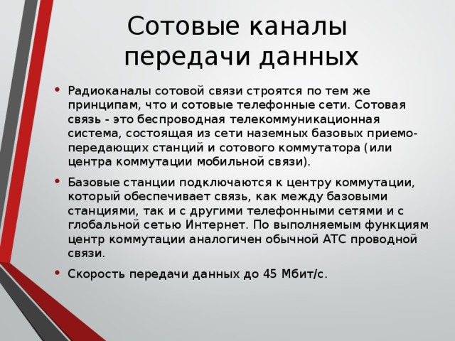 Сотовые каналы  передачи данных Радиоканалы сотовой связи строятся по тем же принципам, что и сотовые телефонные сети. Сотовая связь - это беспроводная телекоммуникационная система, состоящая из сети наземных базовых приемо-передающих станций и сотового коммутатора (или центра коммутации мобильной связи). Базовые станции подключаются к центру коммутации, который обеспечивает связь, как между базовыми станциями, так и с другими телефонными сетями и с глобальной сетью Интернет. По выполняемым функциям центр коммутации аналогичен обычной АТС проводной связи.  Скорость передачи данных до 45 Мбит/c.  