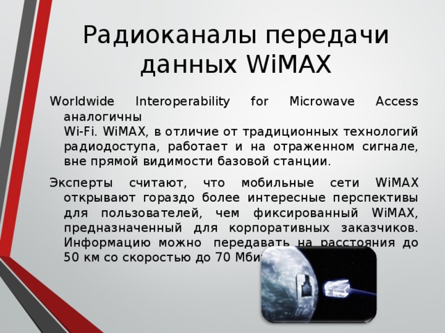 Радиоканалы передачи данных WiMAX Worldwide Interoperability for Microwave Access аналогичны  Wi-Fi. WiMAX, в отличие от традиционных технологий радиодоступа, работает и на отраженном сигнале, вне прямой видимости базовой станции. Эксперты считают, что мобильные сети WiMAX открывают гораздо более интересные перспективы для пользователей, чем фиксированный WiMAX, предназначенный для корпоративных заказчиков. Информацию можно  передавать на расстояния до 50 км со скоростью до 70 Мбит/с. 