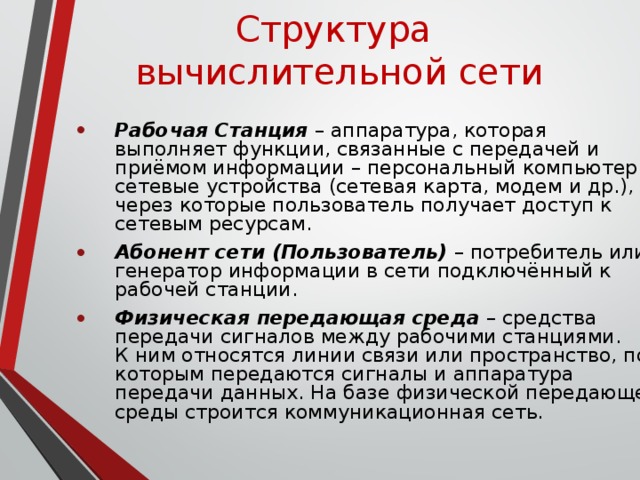 Структура  вычислительной сети Рабочая Станция – аппаратура, которая выполняет функции, связанные с передачей и приёмом информации – персональный компьютер и сетевые устройства (сетевая карта, модем и др.), через которые пользователь получает доступ к сетевым ресурсам. Абонент сети (Пользователь) – потребитель или генератор информации в сети подключённый к рабочей станции. Физическая передающая среда – средства передачи сигналов между рабочими станциями.  К ним относятся линии связи или пространство, по которым передаются сигналы и аппаратура передачи данных.  На базе физической передающей среды строится коммуникационная сеть. 