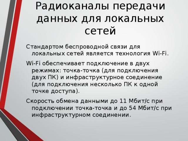 Радиоканалы передачи данных для локальных сетей Стандартом беспроводной связи для локальных сетей является технология Wi-Fi. Wi-Fi обеспечивает подключение в двух режимах: точка-точка (для подключения двух ПК) и инфраструктурное соединение (для подключения несколько ПК к одной точке доступа). Скорость обмена данными до 11 Mбит/с при подключении точка-точка и до 54 Мбит/с при инфраструктурном соединении.   