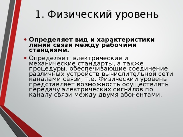 1. Физический уровень Определяет вид и характеристики линий связи между рабочими станциями. Определяет электрические и механические стандарты, а также процедуры, обеспечивающие соединение различных устройств вычислительной сети каналами связи, т.е. Физический уровень представляет возможность осуществлять передачу электрических сигналов по каналу связи между двумя абонентами. 